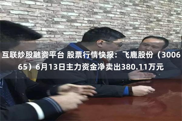 互联炒股融资平台 股票行情快报：飞鹿股份（300665）6月13日主力资金净卖出380.11万元