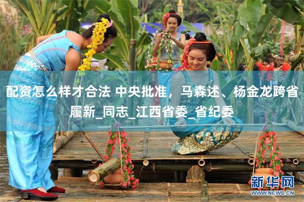 配资怎么样才合法 中央批准，马森述、杨金龙跨省履新_同志_江西省委_省纪委