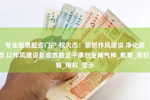 专业股票配资门户 权大杰：狠抓作风建设 净化政治生态 以作风建设新成效鼓足干事创业精气神_教育_用权_警示