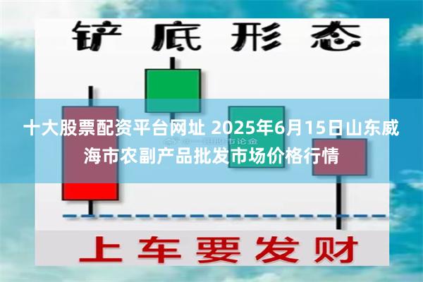十大股票配资平台网址 2025年6月15日山东威海市农副产品批发市场价格行情