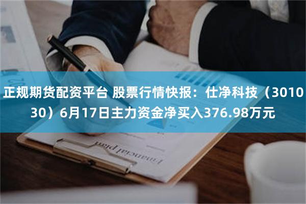 正规期货配资平台 股票行情快报：仕净科技（301030）6月17日主力资金净买入376.98万元