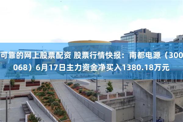 可靠的网上股票配资 股票行情快报：南都电源（300068）6月17日主力资金净买入1380.18万元
