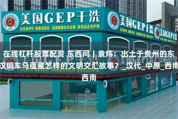 在线杠杆股票配资 东西问丨袁炜：出土于贵州的东汉铜车马蕴藏怎样的文明交汇故事？_汉代_中原_西南