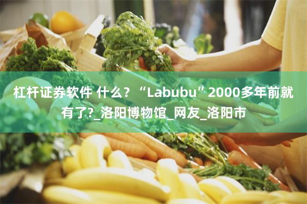 杠杆证券软件 什么？“Labubu”2000多年前就有了?_洛阳博物馆_网友_洛阳市