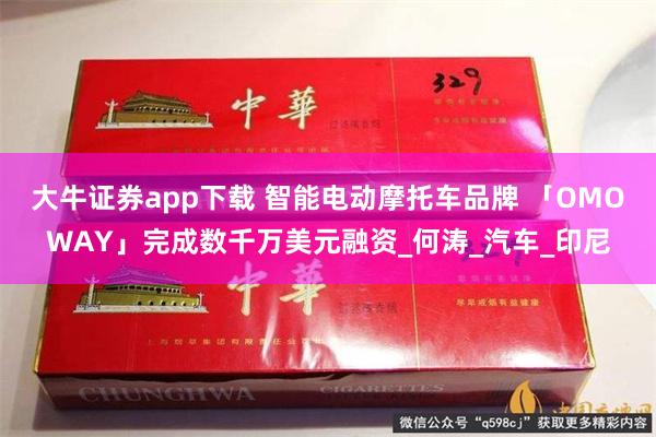 大牛证券app下载 智能电动摩托车品牌 「OMOWAY」完成数千万美元融资_何涛_汽车_印尼