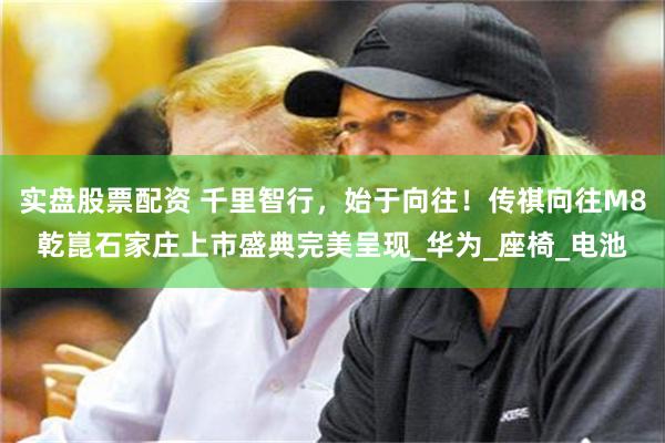 实盘股票配资 千里智行，始于向往！传祺向往M8乾崑石家庄上市盛典完美呈现_华为_座椅_电池