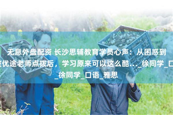 无息外盘配资 长沙思辅教育学员心声：从困惑到自信！被优途老师点拨后，学习原来可以这么酷…_徐同学_口语_雅思