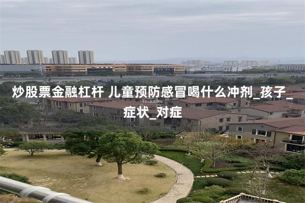 炒股票金融杠杆 儿童预防感冒喝什么冲剂_孩子_症状_对症