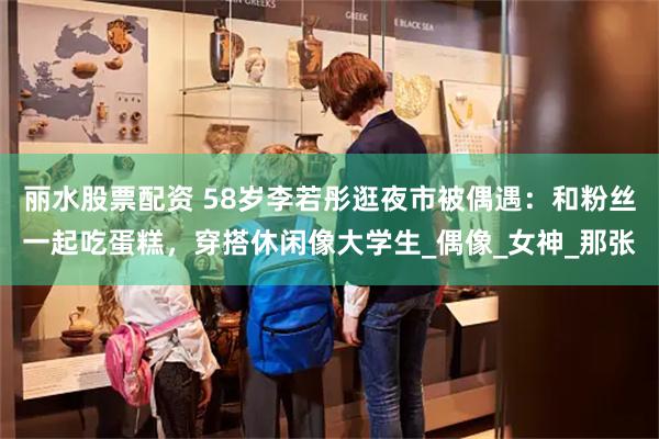 丽水股票配资 58岁李若彤逛夜市被偶遇：和粉丝一起吃蛋糕，穿搭休闲像大学生_偶像_女神_那张