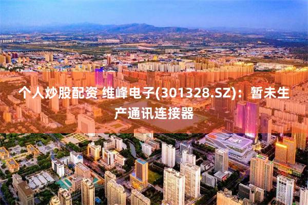 个人炒股配资 维峰电子(301328.SZ)：暂未生产通讯连接器