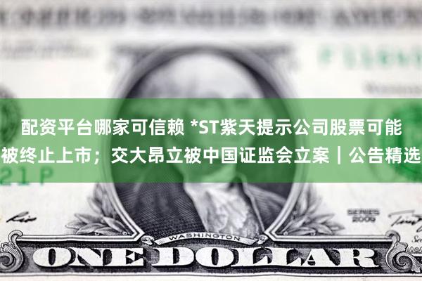配资平台哪家可信赖 *ST紫天提示公司股票可能被终止上市；交大昂立被中国证监会立案｜公告精选
