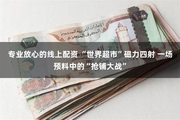 专业放心的线上配资 “世界超市”磁力四射 一场预料中的“抢铺大战”