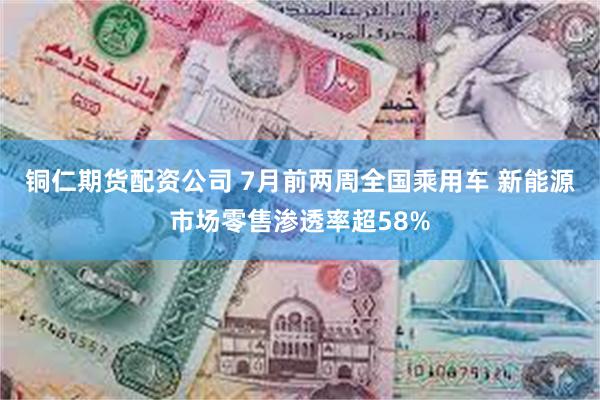铜仁期货配资公司 7月前两周全国乘用车 新能源市场零售渗透率超58%