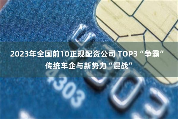 2023年全国前10正规配资公司 TOP3“争霸” 传统车企与新势力“混战”