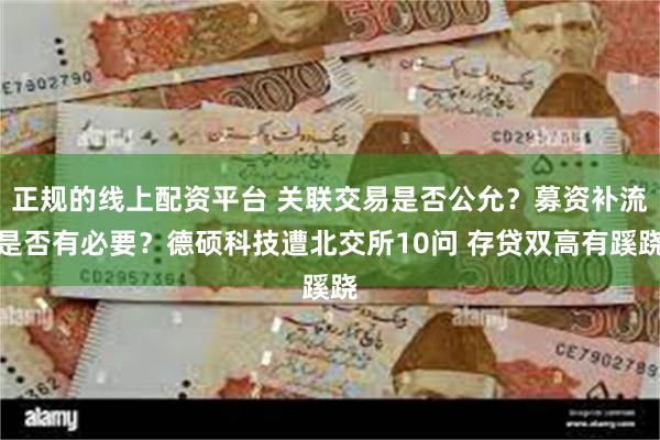 正规的线上配资平台 关联交易是否公允？募资补流是否有必要？德硕科技遭北交所10问 存贷双高有蹊跷