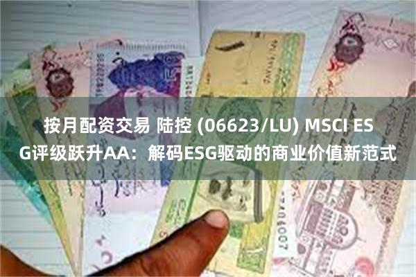 按月配资交易 陆控 (06623/LU) MSCI ESG评级跃升AA：解码ESG驱动的商业价值新范式