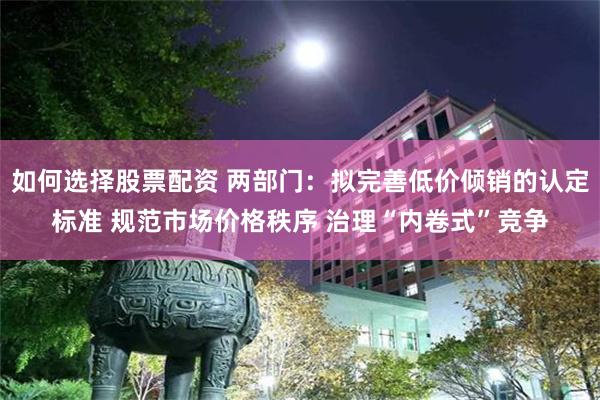 如何选择股票配资 两部门：拟完善低价倾销的认定标准 规范市场价格秩序 治理“内卷式”竞争