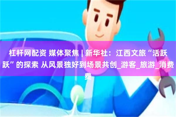 杠杆网配资 媒体聚焦 | 新华社：江西文旅“活跃跃”的探索 从风景独好到场景共创_游客_旅游_消费