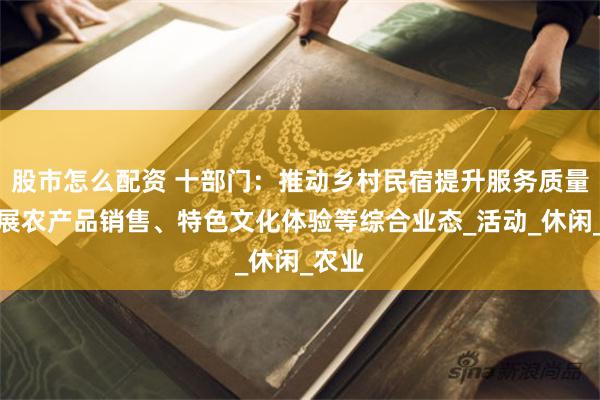 股市怎么配资 十部门：推动乡村民宿提升服务质量，拓展农产品销售、特色文化体验等综合业态_活动_休闲_农业