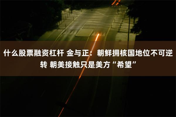 什么股票融资杠杆 金与正：朝鲜拥核国地位不可逆转 朝美接触只是美方“希望”