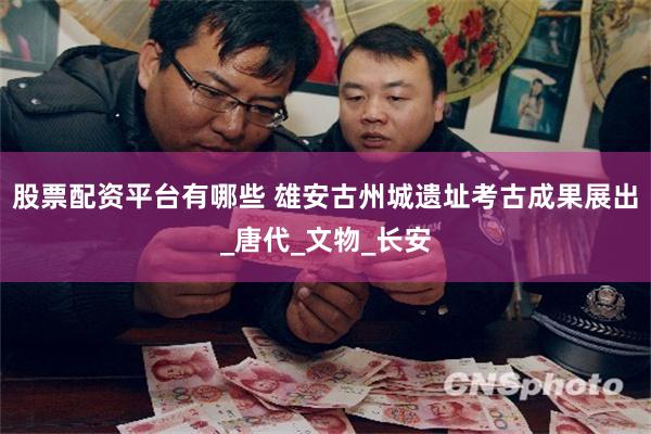 股票配资平台有哪些 雄安古州城遗址考古成果展出_唐代_文物_长安