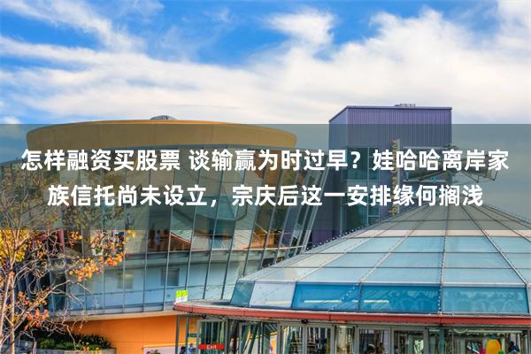 怎样融资买股票 谈输赢为时过早？娃哈哈离岸家族信托尚未设立，宗庆后这一安排缘何搁浅