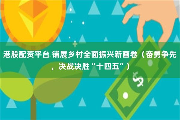港股配资平台 铺展乡村全面振兴新画卷（奋勇争先，决战决胜“十四五”）