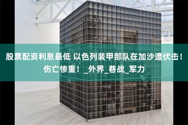 股票配资利息最低 以色列装甲部队在加沙遭伏击！伤亡惨重！_外界_巷战_军力
