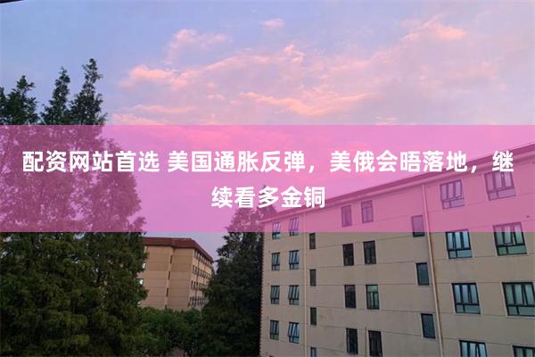 配资网站首选 美国通胀反弹，美俄会晤落地，继续看多金铜