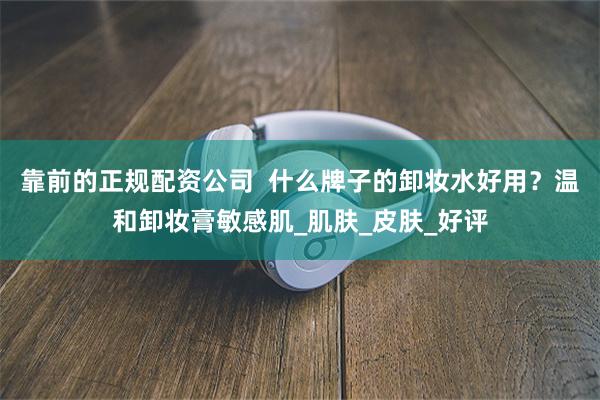 靠前的正规配资公司  什么牌子的卸妆水好用？温和卸妆膏敏感肌_肌肤_皮肤_好评