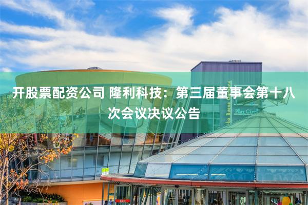 开股票配资公司 隆利科技：第三届董事会第十八次会议决议公告