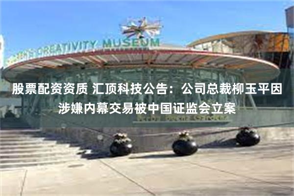 股票配资资质 汇顶科技公告：公司总裁柳玉平因涉嫌内幕交易被中国证监会立案