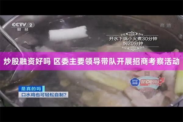 炒股融资好吗 区委主要领导带队开展招商考察活动