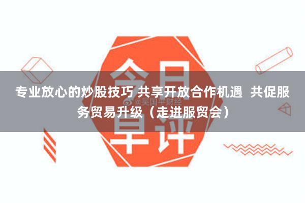 专业放心的炒股技巧 共享开放合作机遇  共促服务贸易升级（走进服贸会）