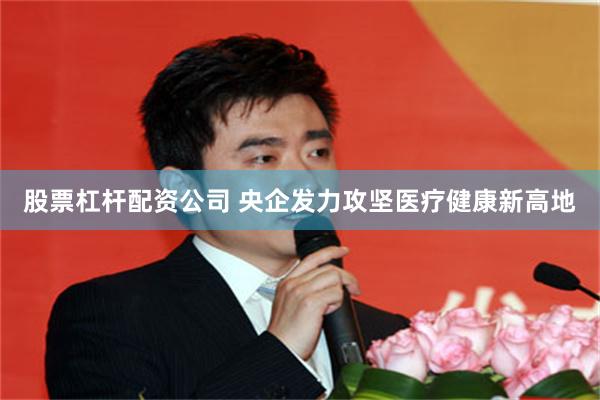 股票杠杆配资公司 央企发力攻坚医疗健康新高地